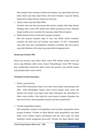 Data mungkin hanya disimpan di dalam file komputer saja seperti dalam disk atau
dalam media yang hanya dapat dibaca oleh mesin komputer. Lagi pula kadang-
kadang hal ini dapat ditelusuri dengan pasti dan jelas.
c. Adanya output yang tidak dapat dilihat
Transaksi, data atau hasil pemrosesan data tertentu mungkin tidak dapat dicetak.
Sehingga dalam sistem PDE adalah biasa apabila pemeriksaan hanya dilakukan
dengan melihat secara visual dari file yang hanya dapat dibaca komputer.
d. Mudah dalam hal akses ke data dan ke program komputer
Data dari program komputer dapat di akses dan diubah melalui komputer,
meskipun dari jarak jauh asal komputer yang dipakai “on line”. Pengendalian
yang tidak tepat akan memungkinkan terjadianya perubahan data dan program
yang tidak dilakukan oleh orang-orang yang tidak bertanggung jawab.
Desain dan Prosedur PDE
Desain dan prosedur yang diikuti dalam sistem PDE berbeda dengan sistem dan
proses yang dilakukan dalam sistem manual. Pengembangan sistem PDE biasanya
akan menghasilkan karakteristik dalam desain dan prosedur yang berbeda dengan
yang dijumpai dalam sistem manual.
Perbedaan tersebut mencakup :
1. Kinerja yang konsisten
Sistem PDE melaksanakan fungsi secara tepat sesuai dengan yang diprogram dan
lebih andal dibandingkan dengan sistem manual dengan syarat semua tipe
transaksi dan kondisi yang dapat terjadi dapat diantisipasi dan dimasukkan ke
dalam sistem tersebut. Akan tetapi jika suatu program komputer diprogram dan
diuji secara keliru, maka pengolahan transaksi atau data menjadi keliru.
2. Prosedur pengendalian program
Sifat pengolahan komputer memungkinkan desain prosedur pengendalian dalam
program komputer. Prosedur ini dapat didesain untuk pengendalian yang dapat
dilihat secara terbatas (seperti perlindungan data dari akses tanpa izin dapat
disediakan melalui penggunaan passwords). Prosedur lain dapat didesain untuk
Pusat Pengembangan Bahan Ajar - UMB FAJAR MASYA
AUDIT SISTEM INFORMASI
 