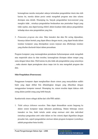 kemungkinan mereka menyadari adanya kelemahan pengendalian intern dan oleh
karena itu, mereka dalam posisi untuk mengubah program atau data selama
disimpan atau diolah. Disamping itu, banyak pengendalian konvensional yang
mungkin tidak , misalnya pengendalian berdasarkan atas pemisahan fungsi yang
tidak sejalan, atau dapat kurang efektif, dalam keadaan tidak adanya pengendalian
terhadap akses atau pengendalian yang lain.
2. Pemusatan program dan data. Data transaksi dan data file sering dipusatkan,
biasanya dalam bentuk yang dapat dibaca dengan mesin, yang dapat berada dalam
instalasi komputer yang ditempatkan secara terpusat atau dibeberapa instalasi
yang disebar diseluruh lokasi dalam perusahaan.
Program komputer yang memungkinkan pemakaian berkemampuan untuk mengubah
atau meperoleh akses ke data tersebut, kemungkinan disimpan dalam tempat yang
sama dengan lokasi data. Oleh karena itu jika tidak ada pengendalian yang semestinya
, maka akanter dapat peningkatan akses tanpa izin ke atau mengubah program dan
data.
Sifat Pengolahan (Pemrosesan)
Penggunaan komputer dapat menghasilkan disain sistem yang menyediakan sedikit
bukti yang dapat dilihat bila dibandingkan dengan yang dihasilkan dengan
menggunakan komputer manual. Disamping itu, sistem tersebut dapat diakses oleh
orang dalam jumlah orang yang lebih banyak.
Karakteristik sistem sebagai akibat dari sifat PDE adalah :
1. Tidak adanya dokumen masukan. Data dapat dimasukkan secara langsung ke
dalam sistem komputer tanpa dokumen pendukung. Dalam beberapa sistem
transaksi on line, bukti tertulis untuk setiap otorisasi entri data individual
(misalnya pengesahan entri order dalam on line sistem) dapat digantikan dengan
prosedur lain, seperti pengendalian otorisasi dalam program komputer (contohnya
adalah pengesahan batas kredit).
Pusat Pengembangan Bahan Ajar - UMB FAJAR MASYA
AUDIT SISTEM INFORMASI
 