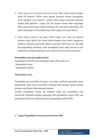 2. Tidak adanya jejak transaksi (transaction trial). Data tertentu hanya disimpan
dalam file komputer. Dalam sistem manual, umumnya terdapat kemungkinan
untuk mengikuti suatu transaksi melalui sistem dengan memeriksa dokumen
sumber, buku pembantu , catatan, file, dan laporan. Namun dalam lingkungan
PDE, jejak transaksi dapat sebagian berbentuk file yang hanya dapat dibaca oleh
mesin. Disamping itu, file tersebut hanya untuk jangka waktu yang terbatas.
3. Tidak adanya keluaran yang dapat dilihat dengan mata. Data dan program
komputer dapat diakses dan diubah dalam komputer atau melalui penggunaan
ekuipmen komputer yang berada dilokasi yang jauh. Oleh karena itu, jika tidak
ada pengendalian semestinya, akan meningkatkan akses tanpa otorisasi ke dan
pengubahan terhadap data program oleh orang di dalam atau di luar perusahaan.
Pengendalian yang menyangkut operasi
Pengendalian intern PDE yang menyangkut operasi PDE terdiri atas :
. Pengendalian Umum
. Pengendalian Aplikasi
Pengendalian Umum
Pengendalian atas pengolahan komputer, yang dapat membantu pencapaian tujuan
pengendalian intern secara keseluruhan mencakup baik prosedur manual maupun
prosedur yang didesain dalam program komputer.
Prosedur pengendalian manual dan komputer terdiri atas pengendalian yang
menyeluruh berdampak terhadap lingkungan PDE (pengendalian umum PDE), dan
pengendalian khusus atas aplikasi akuntansi (pengendalian aplikasi PDE).
1. Tujuan Pengendalian Umum (General Control ) PDE
Pusat Pengembangan Bahan Ajar - UMB FAJAR MASYA
AUDIT SISTEM INFORMASI
 
