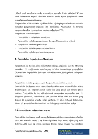 Adalah untuk membuat rerangka pengendalian menyeluruh atas aktivitas PDE, dan
untuk memberikan tingkat keyakinan memadai bahwa tujuan pengendalian intern
secara keseluruhan dapat tercapai.
Pengendalian ini memberikan keyakinan bahwa tujuan pengendalian intern umum ini
mencakup pengendalian organisasi dan manajemen. Pengendalian ini berupaya
mengawasi struktur organisasi dan manajemen kegiatan PDE.
Pengendalian Umum meliputi :
- Pengendalian organisasi dan manajemen
- Pengendalian terhadap pengembangan dan pemeliharaan sistem aplikasi
- Pengendalian terhadap operasi sistem
- Pengendalian terhadap perangkat lunak sistem
- Pengendalian terhadap entri data dan program
2. Pengendalian Organisasi dan Manajemen
Pengendalian ini didesain untuk menciptakan rerangka organisasi aktivitas PDE yang
mencakup : (a) kebijakan dan prosedur yang berkaitan dengan fungsi pengendalian,
(b) pemisahan fungsi seperti penyiapan transaksi masukan, pemrograman, dan operasi
komputer.
Pengendalian terhadap pengembangan dan pemeliharaan sistem aplikasi.
Pengendalian ini didesain untuk memberikan keyakinan yang memadai bahwa sistem
dikembangkan dan dipelihara dalam suatu cara yang efisien dan melalui proses
otorisasi. Pengendalian ini juga didesain untuk menciptakan pengendalian atas : (a)
pengujian, perubahan, implementasi, dan dokumen sistem baru atau sistem yang
direvisi, (b) perubahan terhadap sistem aplikasi , (c) akses terhadap dokumentasi
sistem, (d) pemerolehan sistem aplikasi dan listing program dari pihak ketiga.
3. Pengendalian terhadap operasi sistem.
Pengendalian ini didesain untuk mengendalikan operasi sistem dan untuk memberikan
keyakinan memadai bahwa : (a) sistem digunakan hanya untuk tujuan yang telah
diotorisasi, (b) akses ke operasi komputer dibatasi hanya petugas yang mendapat
Pusat Pengembangan Bahan Ajar - UMB FAJAR MASYA
AUDIT SISTEM INFORMASI
 