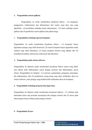 1. Pengendalian sistem aplikasi.
Pengendalian ini untuk memberikan keyakinan bahwa : (1) pengujian,
penggantian, implementasi dan dokumentasi dari sistem yang baru atau yang
diperbaiki , (2) perubahan terhadap sistem dokumentasi , (3) akses terhadap sistem
aplikasi dan (4) pembelian sistem aplikasi dari pihak ketiga.
2. Pengendalian terhadap operasi komputer.
Pengendalian ini untuk memberikan keyakinan bahwa : (1) komputer hanya
digunakan petugas yang telah diotorisasi, (2) sistem komputer hanya digunakan untuk
maskud yang telah ditentukan, (3) hanya program tertentu yang dipakai dan (4)
kesalahan-kesalahan suatu proses telah dicari dan dikoreksi.
3. Pengendalian pada sistem software.
Pengendalian ini didesain untuk memberikan keyakinan bahwa sistem yang dibeli
atau dibuat telah dilaksanakan sesuai dengan otorisasi dan dilaksanakan secara
efisien. Pengendalian ini meliputi : (1) otorisasi, penjamahan, pengujian, penerapan,
dan dokumentasi, dan (2) pembatasan orang-orang yang akan melakukan akses ke
sistem software, yaitu petugas yang berhak boleh melakukan akses ke komputer.
4. Pengendalian terhadap program dan input data.
Pengendalian ini didesain untuk memberikan keyakinan bahawa : (1) sebelum data
dimasukan harus ada prosedur persetujuan dari petugas tertentu dan (2) akses pada
data program hanya terbatas pada petugas tertentu.
5. Pengendalian Proses
Pusat Pengembangan Bahan Ajar - UMB FAJAR MASYA
AUDIT SISTEM INFORMASI
 