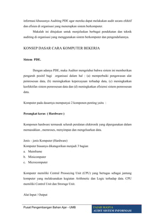 informasi khususnya Auditing PDE agar mereka dapat melakukan audit secara efektif
dan efisien di organisasi yang menerapkan sistem berkomputer.
Makalah ini ditujukan untuk menjelaskan berbagai pendekatan dan teknik
auditing di organisasi yang menggunakan sistem berkomputer dan pengendaliannya.
KONSEP DASAR CARA KOMPUTER BEKERJA
Sistem PDE.
Dengan adanya PDE, maka Auditor mengetahui bahwa sistem ini memberikan
pengaruh positif bagi organisasi dalam hal : (a) memperbaiki pengawasan alat
pemrosesan data, (b) meningkatkan kepercayaan terhadap data, (c) meningkatkan
keefektifan sistem pemrosesan data dan (d) meningkatkan efisiensi sistem pemrosesan
data.
Komputer pada dasarnya mempunyai 2 komponen penting yaitu :
Perangkat keras ( Hardware )
Komponen hardware termasuk seluruh peralatan elektronik yang dipergunakan dalam
memasukkan , memroses, menyimpan dan mengeluarkan data.
Jenis – jenis Komputer (Hardware)
Komputer biasanya dikatagorikan menjadi 3 bagian
a. Mainframe
b. Minicomputer
c. Microcomputer
Komputer memiliki Central Prossecing Unit (CPU) yang bertugas sebagai jantung
komputer yang melaksanakan kegiatan Arithmetic dan Logic terhadap data. CPU
memiliki Control Unit dan Strorage Unit.
Alat Input / Output
Pusat Pengembangan Bahan Ajar - UMB FAJAR MASYA
AUDIT SISTEM INFORMASI
 