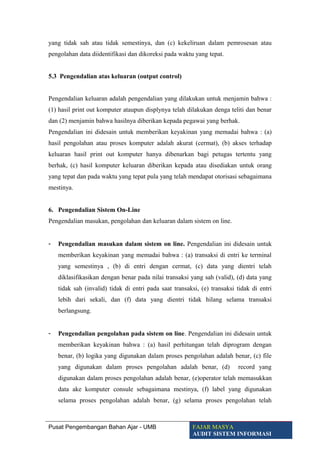 yang tidak sah atau tidak semestinya, dan (c) kekeliruan dalam pemrosesan atau
pengolahan data diidentifikasi dan dikoreksi pada waktu yang tepat.
5.3 Pengendalian atas keluaran (output control)
Pengendalian keluaran adalah pengendalian yang dilakukan untuk menjamin bahwa :
(1) hasil print out komputer ataupun displynya telah dilakukan denga teliti dan benar
dan (2) menjamin bahwa hasilnya diberikan kepada pegawai yang berhak.
Pengendalian ini didesain untuk memberikan keyakinan yang memadai bahwa : (a)
hasil pengolahan atau proses komputer adalah akurat (cermat), (b) akses terhadap
keluaran hasil print out komputer hanya dibenarkan bagi petugas tertentu yang
berhak, (c) hasil komputer keluaran diberikan kepada atau disediakan untuk orang
yang tepat dan pada waktu yang tepat pula yang telah mendapat otorisasi sebagaimana
mestinya.
6. Pengendalian Sistem On-Line
Pengendalian masukan, pengolahan dan keluaran dalam sistem on line.
- Pengendalian masukan dalam sistem on line. Pengendalian ini didesain untuk
memberikan keyakinan yang memadai bahwa : (a) transaksi di entri ke terminal
yang semestinya , (b) di entri dengan cermat, (c) data yang dientri telah
diklasifikasikan dengan benar pada nilai transaksi yang sah (valid), (d) data yang
tidak sah (invalid) tidak di entri pada saat transaksi, (e) transaksi tidak di entri
lebih dari sekali, dan (f) data yang dientri tidak hilang selama transaksi
berlangsung.
- Pengendalian pengolahan pada sistem on line. Pengendalian ini didesain untuk
memberikan keyakinan bahwa : (a) hasil perhitungan telah diprogram dengan
benar, (b) logika yang digunakan dalam proses pengolahan adalah benar, (c) file
yang digunakan dalam proses pengolahan adalah benar, (d) record yang
digunakan dalam proses pengolahan adalah benar, (e)operator telah memasukkan
data ake komputer consule sebagaimana mestinya, (f) label yang digunakan
selama proses pengolahan adalah benar, (g) selama proses pengolahan telah
Pusat Pengembangan Bahan Ajar - UMB FAJAR MASYA
AUDIT SISTEM INFORMASI
 