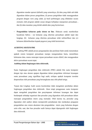 digunakan standar operasi (default) yang semestinya, (h) data yang tidak sah tidak
digunakan dalam proses pengolahan, (I) proses pengolahan tidak maenggunakan
program dengan versi yang salah, (j) hasil perhitungan yang dilakukan secara
otomatis oleh program adalah sesuai dengan kebijakan manajemen perusahaan ,
dan (k) data masukan yang diolah adalah data yang berotorisasi.
- Pengendalian keluaran pada sistem on line. Didesain untuk memberikan
keyakinan bahwa : (a) keluaran yang diterima perusahaan adalah tepat dan
lengkap, (b) keluaran yang diterima perusahaan telah terklasifikasi dan (c)
keluaran didistribusikan kepada pegawai yang telah berotorisasi.
AUDITING SISTEM PDE
Auditing PDE adalah proses pengumpulan dan penilaian bukti untuk menentukan
apakah sistem komputer perusahaan mampu mengamankan harta, memelihara
kebenaran data, mamu mencapai tujuan perusahaan secara efektif, dan menggunakan
aktiva perusahaan secara tepat.
Auditing dalam lingkungan data elektronik.
Suatu lingkungan pengolahan data elektronik (PDE) adalah bila suatu komputer
dengan tipe atau ukuran apapun digunakan dalam pengolahan informasi keuangan
suatu perusahaan yang signifikan bagi audit, terlepas apakah komputer tersebut
dioperasikan oleh perusahaan yang bersangkutan atau oleh pihak ketiga.
Tujuan dan Lingkup Audit secara keseluruhan tidak mengalami perubahan dalam
lingkungan pengolahan data elektronik. Akan tetapi penggunaan suatu komputer
dapat mengubah pengolahan dan penyimpanan informasi keuangan dan dapat
berdampak terhadap organisasi dan prosedur yang digunakan oleh perusahaan dalam
mencapai pengendalian intern yang memadai. Oleh karena itu, prosedur yang
digunakan oleh auditor dalam memperoleh pemahaman dan melakukan pengujian
pengendalian atas sistem akuntansi dan pengendalian intern yang berkaitan dengan
serta sifat, saat, dan luas prosedur audit lainnya dapat dipengaruhi oleh lingkungan
data elektronik.
Pusat Pengembangan Bahan Ajar - UMB FAJAR MASYA
AUDIT SISTEM INFORMASI
 