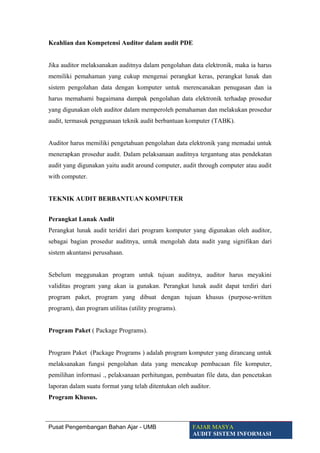 Keahlian dan Kompetensi Auditor dalam audit PDE
Jika auditor melaksanakan auditnya dalam pengolahan data elektronik, maka ia harus
memiliki pemahaman yang cukup mengenai perangkat keras, perangkat lunak dan
sistem pengolahan data dengan komputer untuk merencanakan penugasan dan ia
harus memahami bagaimana dampak pengolahan data elektronik terhadap prosedur
yang digunakan oleh auditor dalam memperoleh pemahaman dan melakukan prosedur
audit, termasuk penggunaan teknik audit berbantuan komputer (TABK).
Auditor harus memiliki pengetahuan pengolahan data elektronik yang memadai untuk
menerapkan prosedur audit. Dalam pelaksanaan auditnya tergantung atas pendekatan
audit yang digunakan yaitu audit around computer, audit through computer atau audit
with computer.
TEKNIK AUDIT BERBANTUAN KOMPUTER
Perangkat Lunak Audit
Perangkat lunak audit teridiri dari program komputer yang digunakan oleh auditor,
sebagai bagian prosedur auditnya, untuk mengolah data audit yang signifikan dari
sistem akuntansi perusahaan.
Sebelum meggunakan program untuk tujuan auditnya, auditor harus meyakini
validitas program yang akan ia gunakan. Perangkat lunak audit dapat terdiri dari
program paket, program yang dibuat dengan tujuan khusus (purpose-written
program), dan program utilitas (utility programs).
Program Paket ( Package Programs).
Program Paket (Package Programs ) adalah program komputer yang dirancang untuk
melaksanakan fungsi pengolahan data yang mencakup pembacaan file komputer,
pemilihan informasi ., pelaksanaan perhitungan, pembuatan file data, dan pencetakan
laporan dalam suatu format yang telah ditentukan oleh auditor.
Program Khusus.
Pusat Pengembangan Bahan Ajar - UMB FAJAR MASYA
AUDIT SISTEM INFORMASI
 