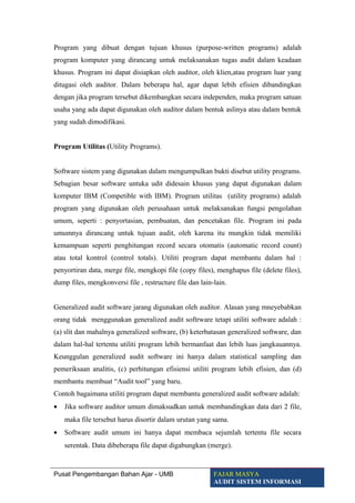 Program yang dibuat dengan tujuan khusus (purpose-written programs) adalah
program komputer yang dirancang untuk melaksanakan tugas audit dalam keadaan
khusus. Program ini dapat disiapkan oleh auditor, oleh klien,atau program luar yang
ditugasi oleh auditor. Dalam beberapa hal, agar dapat lebih efisien dibandingkan
dengan jika program tersebut dikembangkan secara independen, maka program satuan
usaha yang ada dapat digunakan oleh auditor dalam bentuk aslinya atau dalam bentuk
yang sudah dimodifikasi.
Program Utilitas (Utility Programs).
Software sistem yang digunakan dalam mengumpulkan bukti disebut utility programs.
Sebagian besar software untuka udit didesain khusus yang dapat digunakan dalam
komputer IBM (Competible with IBM). Program utilitas (utility programs) adalah
program yang digunakan oleh perusahaan untuk melaksanakan fungsi pengolahan
umum, seperti : penyortasian, pembuatan, dan pencetakan file. Program ini pada
umumnya dirancang untuk tujuan audit, oleh karena itu mungkin tidak memiliki
kemampuan seperti penghitungan record secara otomatis (automatic record count)
atau total kontrol (control totals). Utiliti program dapat membantu dalam hal :
penyortiran data, merge file, mengkopi file (copy files), menghapus file (delete files),
dump files, mengkonversi file , restructure file dan lain-lain.
Generalized audit software jarang digunakan oleh auditor. Alasan yang mneyebabkan
orang tidak menggunakan generalized audit softrware tetapi utiliti software adalah :
(a) slit dan mahalnya generalized software, (b) keterbatasan generalized software, dan
dalam hal-hal tertentu utiliti program lebih bermanfaat dan lebih luas jangkauannya.
Keunggulan generalized audit software ini hanya dalam statistical sampling dan
pemeriksaan analitis, (c) perhitungan efisiensi utiliti program lebih efisien, dan (d)
membantu membuat “Audit tool” yang baru.
Contoh bagaimana utiliti program dapat membantu generalized audit software adalah:
• Jika software auditor umum dimaksudkan untuk membandingkan data dari 2 file,
maka file tersebut harus disortir dalam urutan yang sama.
• Software audit umum ini hanya dapat membaca sejumlah tertentu file secara
serentak. Data dibeberapa file dapat digabungkan (merge).
Pusat Pengembangan Bahan Ajar - UMB FAJAR MASYA
AUDIT SISTEM INFORMASI
 
