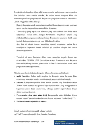 Teknik data uji digunakan dalam pelaksanaan prosedur audit dengan cara memasukan
data (misalnya suatu contoh transaksi) ke dalam sistem komputer klien, dan
membandingkan hasil yang diperoleh dengan hasil yang telah ditentukan sebelumnya.
Contoh penggunaan teknik data uji :
- Data uji digunakan untuk menguji pengendalian khusus dalam program komputer,
seperti on -line password dan pengendalian akses data.
- Transaksi uji yang dipilih dari transaksi yang telah diproses atau telah dibuat
sebelumnya auditor untuk menguji karakteristik pengolahan tertentu yang
dilakukan klien dengan sistem komputernya. Transaksi ini umumnya diolah secara
terpisah dari pengolahan normal yang dilakukan oleh klien.
Jika data uji diolah dengan pengolahan normal perusahaan, auditor harus
mendapatkan keyakinan bahwa transaksi uji kemudian dihapus dari catatan
akuntansi perusahaan.
- Transaksi uji yang digunakan dalam suatu pengujian terpadu dengan cara
menciptakan DUMMY UNIT (unit tiruan) seperti departemena atau karyawan
untuk mem-posting transaksi uji ke dalam DUMMY UNIT tersebut dalam siklus
pengolahan normal perusahaan.
Aktivitas yang dapat dilakukan komputer dalam pelaksanaan audit adalah :
a. Audit Sampling. Dalam audit sampling ini komputer dapat berperan dalam
menghitung parameter sample, memilih sample, dan menilai hasil sample.
b. Simulasi. Komputer digunakan dalam menilai software yang dimiliki oleh klien.
Auditor dapat membuat rekapitulasi “specification sheet” yang menggambarkan
bagaimana proses kerja sistem klien, sehingga auditor dapat bekerja dengan
sistem komputer tersebut.
c. Pengumpulan data yang akan diuji. Pengumpulan data dilakukan dengan
catatan “tagged” yang digunakan bersama dengan Integrated Test Facility (ITF).
d. Penelaahan analitis (analitical review).
Contoh auditor software ini adalah sebagai berikut :
-A-STAT 79, yang dibuat oleh Rose Grandon Associates
Pusat Pengembangan Bahan Ajar - UMB FAJAR MASYA
AUDIT SISTEM INFORMASI
 