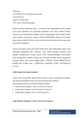 -Microstat,
-ACCESS/80 level II (Lifeboat Associated),
-Friend Software
-Supersort I (Mico Pro)
-ACL (audit command language)
Software tersebut diperlukan untuk : (a) menilai sistem pengendalian kualitas dalam
sistem yang digunakan, (b) mengetahui bagaimana cara sistem software bekerja
merusak sistem pengendalian komputer, dan (c) mengumpulan bukti tentang kualitas
sistem aplikasi, yang disebut sebagai UTILITY PROGRAM. Dalam hal ini auditor
harus mampu memilih software yang cocok dan dapat diterapkan dalam tugas-tugas
audit yang bersangkutan.
Tujuan dan lingkup suatu audit tidak berubah bila audit dilaksanakan dalam suatu
lingkungan pengolahan data elektronik. Akan tetapi penerapan prosedur audit
mungkin mengharuskan seorang auditor untuk mempertimbangkan teknik-teknik
yang menggunakan komputer sebagai suatu alat audit. Bebagai macam penggunaan
komputer dalam audit disebut dengan istilah TEKNIK AUDIT BERBANTUAN
KOMPUTER (TABK) atau COMPUTER ASSISTED AUDIT TECHNIQUES
(CAATs).
Audit dengan atau tanpa Komputer
Auditor harus memutuskan apakah dalam auditnya ia akan menggunakan komputer
atau tidak dan pendekatan mana yang akan ditempuh dalam auditnya.
Tiga pendekatan audit yang berkaitan dengan komputer :
1. Audit disekitar komputer (Audit Arround the Computer)
2. Audit melalui komputer (Audit through the Computer)
3. Audit dengan komputer (Audit with the Computer).
Audit Disekitar Komputer (Audit Arround the Computer).
Pusat Pengembangan Bahan Ajar - UMB FAJAR MASYA
AUDIT SISTEM INFORMASI
 
