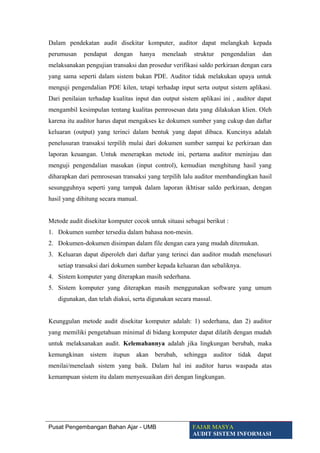 Dalam pendekatan audit disekitar komputer, auditor dapat melangkah kepada
perumusan pendapat dengan hanya menelaah struktur pengendalian dan
melaksanakan pengujian transaksi dan prosedur verifikasi saldo perkiraan dengan cara
yang sama seperti dalam sistem bukan PDE. Auditor tidak melakukan upaya untuk
menguji pengendalian PDE kilen, tetapi terhadap input serta output sistem aplikasi.
Dari penilaian terhadap kualitas input dan output sistem aplikasi ini , auditor dapat
mengambil kesimpulan tentang kualitas pemrosesan data yang dilakukan klien. Oleh
karena itu auditor harus dapat mengakses ke dokumen sumber yang cukup dan daftar
keluaran (output) yang terinci dalam bentuk yang dapat dibaca. Kuncinya adalah
penelusuran transaksi terpilih mulai dari dokumen sumber sampai ke perkiraan dan
laporan keuangan. Untuk menerapkan metode ini, pertama auditor meninjau dan
menguji pengendalian masukan (input control), kemudian menghitung hasil yang
diharapkan dari pemrosesan transaksi yang terpilih lalu auditor membandingkan hasil
sesungguhnya seperti yang tampak dalam laporan ikhtisar saldo perkiraan, dengan
hasil yang dihitung secara manual.
Metode audit disekitar komputer cocok untuk situasi sebagai berikut :
1. Dokumen sumber tersedia dalam bahasa non-mesin.
2. Dokumen-dokumen disimpan dalam file dengan cara yang mudah ditemukan.
3. Keluaran dapat diperoleh dari daftar yang terinci dan auditor mudah menelusuri
setiap transaksi dari dokumen sumber kepada keluaran dan sebaliknya.
4. Sistem komputer yang diterapkan masih sederhana.
5. Sistem komputer yang diterapkan masih menggunakan software yang umum
digunakan, dan telah diakui, serta digunakan secara massal.
Keunggulan metode audit disekitar komputer adalah: 1) sederhana, dan 2) auditor
yang memiliki pengetahuan minimal di bidang komputer dapat dilatih dengan mudah
untuk melaksanakan audit. Kelemahannya adalah jika lingkungan berubah, maka
kemungkinan sistem itupun akan berubah, sehingga auditor tidak dapat
menilai/menelaah sistem yang baik. Dalam hal ini auditor harus waspada atas
kemampuan sistem itu dalam menyesuaikan diri dengan lingkungan.
Pusat Pengembangan Bahan Ajar - UMB FAJAR MASYA
AUDIT SISTEM INFORMASI
 