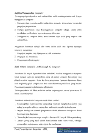 Auditing Menggunakan Komputer
3 cara yang dapat digunakan oleh auditor dalam melaksanakan prosedur audit dengan
menggunakan komputer :
1. Memroses data pengujian auditor pada sistem komputer klien sebagai bagian dari
pengujian pengendalian.
2. Menguji pembukuan yang diselenggarakan komputer sebagai sarana untuk
melakukan verifikasi atas laporan keuangan klien , dan
3. Menggunakan komputer untuk melaksanakan tugas audit yang terpisah dari
catatan klien.
Penggunaan komputer sebagai alat bantu dalam audit atas laporan keuangan
umumnya menyangkut :
1. Pengujian program yang dipergunakan oleh perusahaan.
2. Pengujian file perusahaan.
3. Penggunaan mikrokomputer
Audit Melalui Komputer (Audit Through the Computer)
Pendekatan ini banyak digunakan dalam audit PDE. Auditor menggunakan komputer
untuk menguji logic dan pengendalian yang ada dalam komputer dan catatan yang
dihasilkan oleh komputer. Besar kecilnya penggunaan (peranan) komputer dalam
audit tergantung pada kompleksitas dari sistem komputer perusahaan yang diaudit.
Penggunaannya dapat sederhana atau lebih rumit.
Dalam pendekatan ini fokus perhatian auditor langsung pada operasi pemrosesan di
dalam sistem komputer.
Pendekatan audit melalui komputer cocok dalam kondisi :
1. Sistem aplikasi memroses input yang cukup besar dan menghasilkan output yang
cukup besar pula, sehingga memperluas audit untuk meneliti keabsahannya.
2. Bagian penting dari struktur pengendalian intern perusahaan terdapat di dalam
komputer yang digunakan.
3. Sistem logika komputer sangat kompleks dan memiliki banyak failitas pendukung
4. Adanya jurang yang besar dalam melaksanakan audit secara visual, sehingga
memerlukan pertimbangan antara biaya dan manfaatnya.
Pusat Pengembangan Bahan Ajar - UMB FAJAR MASYA
AUDIT SISTEM INFORMASI
 
