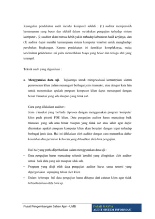 Keungulan pendekatan audit melalui komputer adalah : (1) auditor memperoleh
kemampuan yang besar dan efektif dalam melakukan pengujian terhadap sistem
komputer , (2) auditor akan merasa lebih yakin terhadap kebenaran hasil kerjanya, dan
(3) auditor dapat menilai kemampuan sistem komputer tersebut untuk menghadapi
perubahan lingkungan. Karena pendekatan ini demikian kompleksnya, maka
kelemahan pendekatan ini yaitu memerlukan biaya yang besar dan tenaga ahli yang
terampil.
Teknik audit yang digunakan :
a. Menggunaka data uji. Tujuannya untuk mengevaluasi kemampuan sistem
pemrosesan klien dalam menangani berbagai jenis transaksi, atau dengan kata lain
untuk menentukan apakah program komputer klien dapat menangani dengan
benar transaksi yang sah ataupun yang tidak sah.
Cara yang dilakukan auditor :
Jenis transaksi yang berbeda diproses dengan menggunakan program komputer
klien pada piranti PDE klien. Data pengujian auditor harus mencakup baik
transaksi yang sah atau benar maupun yang tidak sah atau salah agar dapat
ditentukan apakah program komputer klien akan bereaksi dengan tepat terhadap
berbagai jenis data. Hal ini dilakukan oleh auditor dengan cara memeriksa daftar
kesalahan dan perincian keluaran yang dihasilkan dari data pengujian.
Hal-hal yang perlu diperhatikan dalam menggunakan data uji :
- Data pengujian harus mencakup seluruh kondisi yang diinginkan oleh auditor
untuk baik data yang sah maupun tidak sah.
- Program yang diuji oleh data pengujian auditor harus sama seperti yang
dipergunakan sepanjang tahun oleh klien
- Dalam beberapa hal data pengujian harus dihapus dari catatan klien agar tidak
terkontaminasi oleh data uji.
Pusat Pengembangan Bahan Ajar - UMB FAJAR MASYA
AUDIT SISTEM INFORMASI
 
