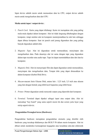 Input device adalah mesin untuk memasukan data ke CPU, output device adalah
mesin untuk mengeluarkan data dari CPU.
Media untuk input / output device :
1. Punch Card. Kartu yang dapat dilubangi. Kartu ini merupakan alat yang paling
mula-mula dipakai dalam komputer. Alat ini tidak langsung dihubungkan dengan
komputer, tetapi melalui alat ini komputer menterjemahkan ke alat lain sehingga
dapat dibaca komputer. Saat ini punch card jarang digunakan dan yang paling
banyak digunakan adalah disk.
2. Magnetic Tape. Alat ini digunakan untuk memasukkan, menyimpan dan
mengeluarkan data. Pada dasarnya alat ini sama dengan tape yang digunakan
dalam tape recorder atau audio tape. Tape ini dapat memindahkan data dari dan ke
komputer.
3. Magnetic Disk. Alat ini menyerupai film dan dapat digunakan untuk memasukkan,
menyimpan dan mengeluarkan data. Tempat disk yang dapat dimasukkan ke
dalam komputer disebut Disk Drive.
4. Macam-macam Jenis Ukuran Disk, antara lain : 5,25 inch, 3,5 inch atau ukuran
yang lain dengan bentuk yang lebih kecil kapasitas yang lebih besar.
5. Printer. Printer digunakan untuk mencetak output yang diperoleh dari komputer.
6. Terminal. Terminal dapat dipakai sebagai input atau output data. Alat ini
mencakup “key board” yang sama seperti mesin tik dan screen yaitu layar yang
mirip seperti televisi.
Pengendalian Perangkat keras (Hardware)
Pengendalian hardware merupakan pengendalian otomatis yang dimiliki oleh
hardware yang tercakup didalamnya dan BUILT IN dalam mesin komputer. Alat ini
dibuat untuk mendeteksi kemungkinan kegagalan atau kesalahan alat-alat elektronik
Pusat Pengembangan Bahan Ajar - UMB FAJAR MASYA
AUDIT SISTEM INFORMASI
 