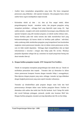 - Auditor harus menjalankan pengendalian yang ketat. Dia harus mengamati
pemosesan yang dilakukan oleh operator komputer. Jika pengujian harus selesai
auditor harus segera mendapatkan output tercetak
- Kelemahan teknik uji data : (a). data uji bisa sangat mahal, dalam
pengembangannya banyak memakan waktu, dan program pengujian sering
mengalami perubahan , sehingga hasil yang diperoleh cepat usang, (b) bagi
auditor pemula , mungkin sulit untuk mendeteksi kecurangan yang dilakukan oleh
operator komputer yang ahli menukar program, (c) teknik tesebut sifatnya statis ,
karena berfokus pada titik waktu tertentu dan tidak memeberikan hasil yang
berkeseninambungan, (d) karena teknik ini berfokus pada aplikasi individual,
maka cenderung tidak memberikan pengujian yang komprehensif atas keseluruhan
rangkaian sistem pemrosesan transaksi, dan (e) dalam sistem pemrosesan on-line,
cara ini tidak mudah digunakan. Sehingga dapat mengakibatkan data uji dapat
terkontaminasi ( tercemar ) dengan data hidup pada file on-line. Misalnya
penjualan digunakan sebagai dat uji, sementara itu terjadi pengiriman barang atas
dasar transaksi data uji.
b. Dengan fasilitas pengujian terpadu (ITF/ Integrated Test Facilitiy) .
Teknik ini merupakan merupakan pengembangan dari teknik data uji. Teknik ini
melibatkan pemasukan data terpadu . Transaksi data uji dimasukan ke dalam
sistem pemrosesan komputer besama dengan transaksi hidup ( sesungguhnya).
Data diproses dengan program yang sama, sehingga transaksi uji juga dilakukan
dengan langkah pemrosesan yang sama seperti transaksi sebenarnya.
Transaksi uji diindentifikasi pada program dengan suatu kode dan hasil
pemrosesannya disimpan dalam suatu fasilitas pengujian khusus. Fasilitas ini
ditentukan oleh auditor dan terdiri dari file-file berskala kecil. Setiap file terdiri
dari record beberapa pelanggan, pemasok, produk atau kesatuan fiktif lain.
Dengan fasilitas pengujian, transaksi uji tetap dipisahkan dari file on-line hidup.
Pusat Pengembangan Bahan Ajar - UMB FAJAR MASYA
AUDIT SISTEM INFORMASI
 