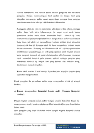 Auditor memperoleh hasil cetakan record fasilitas pengujian dari hasil-hasil
pengujian. Dengan membandingkan hasil cetakan ini dengan hasil yang
ditentukan sebelumnya, auditor dapat mengevaluasi seberapa benar program
memroses transaksi dan seberapa efektif mendeteksi kesalahan.
Keunggulan teknik ini yaitu (a) mensimulasi lebih dekat ke data aslinya, sehingga
auditor dapat lebih yakin kebenarannya, (b) sangat cocok untuk sistem
pemrosesan on-line untuk sistem pemrosesan batch. Transaksi uji tidak
menkontaminasi (mencemari) file hidup atau mengakibatkan inakurasi dalam total
buku besar, (c) teknik ini memungkinkan berbagai aplikasi diuji, dibanding
dengan teknik data uji. Sehingga teknik ini dapat mempertinggi evaluasi sistem
secara keseluruhan. Disamping itu kelemahan teknik ini : (a) biaya perencanaan
awal transaksi uji cukup tinggi, (b) kode yang digunakan untuk program aplikasi
guna mengenal transaksi uji, dapat disalahgunakan oleh karyawan programer
untuk menambah instruksi pada program aplikasi, sehingga program yang
memproses transaksi uji dengan cara yang berbeda dari transaksi hidup,
kesahihannya menjadi diragukan.
Kedua teknik tersebut di atas biasanya digunakan pada pengujian program yang
digunakan oleh perusahaan.
Untuk pengujian file perusahaan auditor dapat menggunakan teknik uji sebagai
berikut :
A) Dengan menggunakan Perangkat Lunak Audit (Program Komputer
Auditor).
Dengan program komputer auditor, auditor menguji keluaran dari sistem dengan me-
run programnya sendiri untuk melakukan verifikasi atas data klien yang dicatat dalam
bahasa mesin.
Jenis pengujian yang dapat dilakukan auditor dengan program komputer auditor
antara lain :
Pusat Pengembangan Bahan Ajar - UMB FAJAR MASYA
AUDIT SISTEM INFORMASI
 