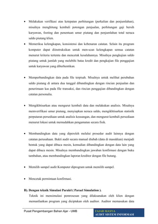 • Melakukan verifikasi atas ketepatan perhitungan (perkalian dan penjumlahan),
misalnya menghitung kembali potongan penjualan, perhitungan gaji bersih
karyawan, footing dan penentuan umur piutang dan penjumlahan total neraca
saldo piutang klien.
• Memeriksa kelengkapan, konsistensi dan kebenaran catatan. Selain itu program
komputer dapat diinstruksikan untuk men-scan kelengkapan semua catatan
menurut kriteria tertentu dan mencetak kesalahannya. Misalnya pengkajian saldo
piutang untuk jumlah yang melebihi batas kredit dan pengkajian file penggajian
untuk karyawan yang diberhentikan.
• Memperbandingkan data pada file terpisah. Misalnya untuk melihat perubahan
saldo piutang di antara dua tanggal dibandingkan dengan rincian penjualan dan
penerimaan kas pada file transaksi, dan rincian penggajian dibandingkan dengan
catatan personalia.
• Mengikhtisarkan atau mengurut kembali data dan melakukan analisis. Misalnya
memverifikasi umur piutang, menyiapkan neraca saldo, mengikhtisarkan statistik
perputaran persediaan untuk analisis keusangan, dan mengurut kembali persediaan
menurut lokasi untuk memudahkan pengamatan secara fisik.
• Membandingkan data yang diperoleh melalui prosedur audit lainnya dengan
catatan perusahaan. Bukti audit secara manual diubah (data di masukkan) menjadi
bentuk yang dapat dibaca mesin, kemudian dibandingkan dengan data lain yang
dapat dibaca mesin. Misalnya membandingkan jawaban konfirmasi dengan buku
tambahan, atau membandingkan laporan kreditor dengan file hutang.
• Memilih sampel audit Komputer diprogram untuk memilih sampel.
• Mencetak permintaan konfirmasi.
B). Dengan teknik Simulasi Paralel ( Parael Simulation ).
Teknik ini mensimulasi pemrosesan yang dilaksanakan oleh klien dengan
memanfaatkan program yang diciptakan oleh auditor. Auditor memasukan data
Pusat Pengembangan Bahan Ajar - UMB FAJAR MASYA
AUDIT SISTEM INFORMASI
 