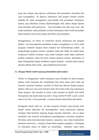 yang sama dengan yang diproses sebelumnya oleh perusahaan. Kemudian data
yang sesungguhnya ini diproses sebelumnya oleh progam simulasi tersebut
terhadap file induk sesungguhnya yang dimiliki oleh perusahaan. Selanjutnya
laporan yang dihasilkan simulasi diperbandingkan oleh auditor dengan laporan
yang dihasilkan oleh pemrosesan rutin perusahaan atas data yang sama. Jika
terjadi perbedaan, maka perbedaan tersebut menunjukan bahwa milik perusahaan
tidak memproses data sesuai dengan spesifikasi yang diinginkan.
Keunggulannya, (a) teknik ini memeriksa akurasi pemrosesan dari program
aplikasi , (b) memungkinkan pensahihan aoutput sesungguhnya, (c) cocok untuk
pengujian substantif maupun untuk complain test. Kelemahannya adalah : (a)
pengembangan program simulasi, memakan waktu dan mahal, (b) auditor harus
mempunyai keahlian komputer yang cukup kompeten untuk dapat menelusuri
kembali perbedaan antara dua hasil (output) program tersebut. Kelemahan ini
dapat ditanggulangi dengan membatasi segmen program , misalnya hanya bagian
program aplikasi aktiva tetap yang menghitung penyusutan.
C). Dengan Modul Audit terpasang (Embedded audit modul )
Teknik ini menggunakan modul terprogram yang disisipkan ke dalam program
aplikasi untuk memantau dan menghimpun data untuk tujuan audit. Pada saat
transaksi memasuki komputer, transaksi ini diedit dan diproses dengan program
aplikasi. Pada saat yang sama transaksi dicek oleh modul audit yang terpasang di
dalam program. Jika transaksi itu benar, maka transaksi itu dipilih oleh modul
bersangkutan dan disalin pada log audit ( sering disebut SCARF/ system control
audit review file ). Secara periodik , isi log itu dicetak utnuk diteliti oleh auditor.
Keunggulan teknik audit ini , (a) data mengenai transaksi yang penting untuk
diaudit mudah diperoleh, (b) memungkinkan semua pemrosesan dipantau
walaupun tidak berkaitan langsung dengan transaksi individual , dan (c) dapat
mendeteksi dan mencatat kemungkinan penyalahgunaan wewenang mengakses
file induk, untuk memasukan data transaksi yang palsu , atau untuk membatalkan
parameter pemosesan ( misalnya, harga dalam program penagihan ). Disamping
itu kelemahan teknik ini adalah (a) memerlukan tambahan waktu untuk
Pusat Pengembangan Bahan Ajar - UMB FAJAR MASYA
AUDIT SISTEM INFORMASI
 