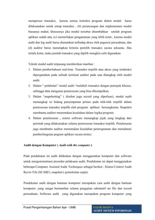 memproses transaksi, karena semua instruksi program dalam modul harus
dilaksanakan untuk setiap transaksi , (b) perancangan dan implementasi modul
biasanya mahal, khususnya jika modul tersebut ditambahkan setelah program
aplikasi sudah ada, (c) memerlukan pengamanan yang lebih ketat , karena modul
audit dan log audit harus diamankan terhadap akses oleh pegawai perusahaan, dan
(d) auditor harus menetapkan kriteria pemilih transaksi secara seksama. Jika
terlalu ketat, maka jumlah transaksi yang dipilih mungkin sulit digunakan.
Teknik modul audit terpasang memberikan manfaat :
1. Dalam pemberitahuan real-time. Transaksi terpilih atau akses yang terdeteksi
dipergunakan pada sebuah terminal auditor pada saat ditangkap oleh modul
audit.
2. Dalam “ pelabelan” modul audit “melabeli transaksi dengan petunjuk khusus,
sehingga data mengenai pemrosesan yang bisa dikumpulkan.
3. Dalam “snapshotting” ( disebut juga record yang diperluas), modul audit
menangkap isi bidang penyimpanan primer pada titik-titik terpilih dalam
pemrosesan transaksi terpilih oleh program aplikasi bersangkutan. Snapshot
membantu auditor menemukan kesalahan dalam logika program.
4. Dalam penelusuran , sistem software menangkap jejak yang lengkap dari
perintah yang dilaksanakan selama pemrosesan transaksi terpilih. Penelusuran
juga membantu auditor menemukan kesalahan pemrograman dan memahami
pemberfungsian pogram aplikasi secara terinci.
Audit dengan Komputer ( Audit with the computer )
Pada pendekatan ini audit dilakukan dengan menggunakan komputer dan software
untuk mengotomatisasi prosedur pelaksana audit. Pendekatan ini dapat menggunakan
beberapa Computer Assisted Audir Techniques sebagai berikut : Sistem Control Audit
Reviw File (SCARF), snapshot ( pemotretan cepat).
Pendekatan audit dengan bantuan komputer merupakan cara audit dengan bantuan
komputer, yang sangat bermanfaat selama pengujian substantif ats file dan record
perusahaan. Software audit yang digunakan merupakan program komputer yang
Pusat Pengembangan Bahan Ajar - UMB FAJAR MASYA
AUDIT SISTEM INFORMASI
 