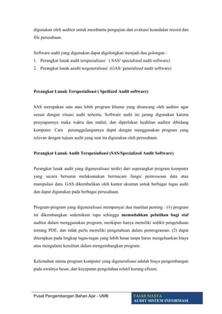 digunakan oleh auditor untuk membantu pengujian dan evaluasi keandalan record dan
file perusahaan.
Software audit yang digunakan dapat digolongkan menjadi dua golongan :
1. Perangkat lunak audit terspesialisasi ( SAS/ specialized audit software)
2. Perangkat lunak auidit tergeneralisasi (GAS/ generalized audit software)
Perangkat Lunak Terspesialisasi ( Spcilized Audit software)
SAS merupakan satu atau lebih program khusus yang dirancang oleh auditor agar
sesuai dengan situasi audit tertentu. Software audit ini jarang digunakan karena
penyiapannya maka waktu dan mahal, dan diperlukan keahlian auditor dibidang
komputer. Cara penanggulangannya dapat dengan menggunakan program yang
relevan dengan tujuan audit yang saat itu digunakan oleh perusahaan.
Perangkat Lunak Audit Terspesialisasi (SAS/Specialized Audit Software)
Perangkat lunak audit yang digeneralisasi terdiri dari seperangkat program komputer
yang secara bersama melaksanakan bermacam fungsi pemrosesan data atau
manipulasi data. GAS dikembalikan oleh kantor akuntan untuk berbagai tugas audit
dan dapat digunakan pada berbagai perusahaan.
Program-program yang digeneralisasi mempunyai dua manfaat penting : (1) program
ini dikembangkan sedemikian rupa sehingga memudahkan pelatihan bagi staf
auditor dalam menggunakan program, meskipun hanya memiliki sedikit pengetahuan
tentang PDE, dan tidak perlu memiliki pengetahuan dalam pemrograman. (2) dapat
diterapkan pada lingkup tugas-tugas yang lebih besar tanpa harus mengeluarkan biaya
atau mengalami kesulitan dalam mengembangkan program.
Kelemahan utama program komputer yang digeneralisasi adalah biaya pengembangan
pada awalnya besar, dan kecepatan pengolahan relatif kurang efisien.
Pusat Pengembangan Bahan Ajar - UMB FAJAR MASYA
AUDIT SISTEM INFORMASI
 