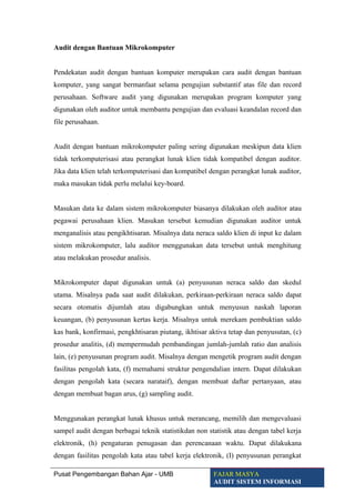 Audit dengan Bantuan Mikrokomputer
Pendekatan audit dengan bantuan komputer merupakan cara audit dengan bantuan
komputer, yang sangat bermanfaat selama pengujian substantif atas file dan record
perusahaan. Software audit yang digunakan merupakan program komputer yang
digunakan oleh auditor untuk membantu pengujian dan evaluasi keandalan record dan
file perusahaan.
Audit dengan bantuan mikrokomputer paling sering digunakan meskipun data klien
tidak terkomputerisasi atau perangkat lunak klien tidak kompatibel dengan auditor.
Jika data klien telah terkomputerisasi dan kompatibel dengan perangkat lunak auditor,
maka masukan tidak perlu melalui key-board.
Masukan data ke dalam sistem mikrokomputer biasanya dilakukan oleh auditor atau
pegawai perusahaan klien. Masukan tersebut kemudian digunakan auditor untuk
menganalisis atau pengikhtisaran. Misalnya data neraca saldo klien di input ke dalam
sistem mikrokomputer, lalu auditor menggunakan data tersebut untuk menghitung
atau melakukan prosedur analisis.
Mikrokomputer dapat digunakan untuk (a) penyusunan neraca saldo dan skedul
utama. Misalnya pada saat audit dilakukan, perkiraan-perkiraan neraca saldo dapat
secara otomatis dijumlah atau digabungkan untuk menyusun naskah laporan
keuangan, (b) penyusunan kertas kerja. Misalnya untuk merekam pembuktian saldo
kas bank, konfirmasi, pengkhtisaran piutang, ikhtisar aktiva tetap dan penyusutan, (c)
prosedur analitis, (d) mempermudah pembandingan jumlah-jumlah ratio dan analisis
lain, (e) penyusunan program audit. Misalnya dengan mengetik program audit dengan
fasilitas pengolah kata, (f) memahami struktur pengendalian intern. Dapat dilakukan
dengan pengolah kata (secara narataif), dengan membuat daftar pertanyaan, atau
dengan membuat bagan arus, (g) sampling audit.
Menggunakan perangkat lunak khusus untuk merancang, memilih dan mengevaluasi
sampel audit dengan berbagai teknik statistikdan non statistik atau dengan tabel kerja
elektronik, (h) pengaturan penugasan dan perencanaan waktu. Dapat dilakukana
dengan fasilitas pengolah kata atau tabel kerja elektronik, (I) penyusunan perangkat
Pusat Pengembangan Bahan Ajar - UMB FAJAR MASYA
AUDIT SISTEM INFORMASI
 