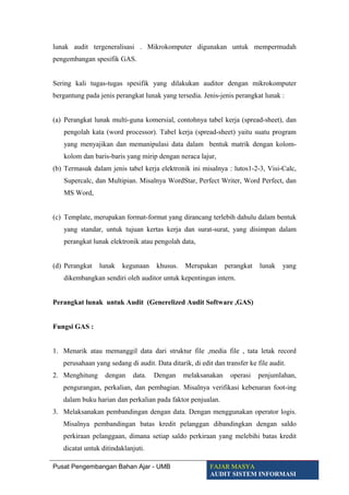 lunak audit tergeneralisasi . Mikrokomputer digunakan untuk mempermudah
pengembangan spesifik GAS.
Sering kali tugas-tugas spesifik yang dilakukan auditor dengan mikrokomputer
bergantung pada jenis perangkat lunak yang tersedia. Jenis-jenis perangkat lunak :
(a) Perangkat lunak multi-guna komersial, contohnya tabel kerja (spread-sheet), dan
pengolah kata (word processor). Tabel kerja (spread-sheet) yaitu suatu program
yang menyajikan dan memanipulasi data dalam bentuk matrik dengan kolom-
kolom dan baris-baris yang mirip dengan neraca lajur,
(b) Termasuk dalam jenis tabel kerja elektronik ini misalnya : lutos1-2-3, Visi-Calc,
Supercalc, dan Multipian. Misalnya WordStar, Perfect Writer, Word Perfect, dan
MS Word,
(c) Template, merupakan format-format yang dirancang terlebih dahulu dalam bentuk
yang standar, untuk tujuan kertas kerja dan surat-surat, yang disimpan dalam
perangkat lunak elektronik atau pengolah data,
(d) Perangkat lunak kegunaan khusus. Merupakan perangkat lunak yang
dikembangkan sendiri oleh auditor untuk kepentingan intern.
Perangkat lunak untuk Audit (Generelized Audit Software ,GAS)
Fungsi GAS :
1. Menarik atau memanggil data dari struktur file ,media file , tata letak record
perusahaan yang sedang di audit. Data ditarik, di edit dan transfer ke file audit.
2. Menghitung dengan data. Dengan melaksanakan operasi penjumlahan,
pengurangan, perkalian, dan pembagian. Misalnya verifikasi kebenaran foot-ing
dalam buku harian dan perkalian pada faktor penjualan.
3. Melaksanakan pembandingan dengan data. Dengan menggunakan operator logis.
Misalnya pembandingan batas kredit pelanggan dibandingkan dengan saldo
perkiraan pelanggaan, dimana setiap saldo perkiraan yang melebihi batas kredit
dicatat untuk ditindaklanjuti.
Pusat Pengembangan Bahan Ajar - UMB FAJAR MASYA
AUDIT SISTEM INFORMASI
 