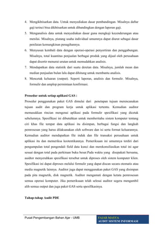 4. Mengikhtisarkan data. Untuk menyediakan dasar pembandingan. Misalnya daftar
gaji terinci bisa dikhtisarkan untuk dibandingkan dengan laporan gaji.
5. Menganalisis data untuk menyediakan dasar guna mengkaji kecenderungan atau
menilai. Misalnya, piutang usaha individual umumnya dapat diurut sebagai dasar
penilaian kemungkinan penagihannya.
6. Menyusun kembali data dengan operasi-operasi penyortiran dan penggabungan.
Misalnya, total kuantitas penjualan berbagai produk yang dijual oleh perusahaan
dapat disortir menurut urutan untuk memudahkan analisis.
7. Mendapatkan data statistik dari suatu deretan data. Misalnya, jumlah mean dan
median penjualan bulan lalu dapat dihitung untuk membantu analisis.
8. Mencetak keluaran (output). Seperti laporan, analisis dan formulir. Misalnya,
formulir dan amplop permintaan konfirmasi.
Prosedur untuk setiap aplikasi GAS :
Prosedur penggunakan paket GAS dimulai dari penetapan tujuan merencanakan
tujuan audit dan program kerja untuk aplikasi tertentu. Kemudian auditor
memasukkan rincian mengenai aplikasi pada formulir spesifikasi yang dicetak
sebelumnya. Spesifikasi ini dibutuhkan untuk memberitahu sistem komputer tentang
ciri khas file tempat data aplikasi itu disimpan, berbagai fungsi dan langkah
pemrosesan yang harus dilaksanakan oleh software dan isi serta format keluarannya.
Kemudian auditor mendapatkan file induk dan file transaksi perusahaan untuk
aplikasi itu dan memeriksa keotentikannya. Pemeriksaan ini umumnya terdiri dari
pengumpulan total pengendali field data kunci dan merekonsiliasikan total ini agar
sesuai dengan total pada perkiraan buku besar.Pada waktu yang disepakati bersama,
auidtor menyerahkan spesifikasi tersebut untuk diproses oleh sistem komputer klien.
Spesifikasi ini dapat diproses melalui formulir yang dapat discan secara otomatis atau
media magnetik lainnya. Auditor juga dapat menggunakan paket GAS yang disimpan
pada pita magnetik, disk magnetik. Auditor mengamati dengan ketata pemrosesan
semua operasi komputer. Jika pemeriksaan telah selesai auditor segera mengambil
alih semua output dan juga paket GAS serta spesifikasinya.
Tahap-tahap Audit PDE
Pusat Pengembangan Bahan Ajar - UMB FAJAR MASYA
AUDIT SISTEM INFORMASI
 