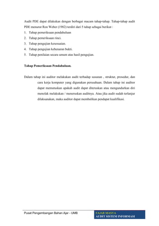 Audit PDE dapat dilakukan dengan berbagai macam tahap-tahap. Tahap-tahap audit
PDE menurut Ron Weber (1982) terdiri dari 5 tahap sebagai berikut :
1. Tahap pemeriksaan pendahuluan
2. Tahap pemeriksaan rinci.
3. Tahap pengujian kesesuaian.
4. Tahap pengujian kebenaran bukti.
5. Tahap penilaian secara umum atas hasil pengujian.
Tahap Pemeriksaan Pendahuluan.
Dalam tahap ini auditor melakukan audit terhadap susunan , struktur, prosedur, dan
cara kerja komputer yang digunakan perusahaan. Dalam tahap ini auditor
dapat memutuskan apakah audit dapat diteruskan atau mengundurkan diri
menolak melakukan / meneruskan auditnya. Atau jika audit sudah terlanjur
dilaksanakan, maka auditor dapat membalikan pendapat kualifikasi.
Pusat Pengembangan Bahan Ajar - UMB FAJAR MASYA
AUDIT SISTEM INFORMASI
 