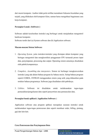 dari mesin komputer. Auditor tidak perlu terlibat memahami frekuensi kesalahan yang
terjadi, yang dilakukan oleh komputer klien, namun harus mengethaui bagaimana cara
kerja komputer.
Perangkat Lunak (Software )
Software adalah keseluruhan instruksi ang berfungsi untuk menjalankan mengontrol
hardware komputer.
Software terdiri dari (a) System software dan (b) Application software.
Macam-macam Sistem Software
1. Operating System, yaitu instruksi-instruksi yang disimpan dalam komputer yang
bertugas mengontrol dan mengkoordinir penggunaan CPU termasuk proses input
data, penyimpanan, processing dan output. Operating sistem umumnya disediakan
oleh pabrik komputernya.
2. Compilers, Assembling dan interpreters. Sistem ini berfungsi mengkonversikan
instruksi yang ada dalam bahasa program ke bahasa mesin. Setiap bahasa program
seperti COBOL, FOTRAN menggunakan sistem yang unik yang didasarkan pada
struktur bahasa programnya. Software juga disediakan oleh pabriknya.
3. Utilities. Software ini disediakan untuk melaksanakan tugas-tugas
pemasukkan/pengeluaran data seperti penyortiran atau pemunculan data.
Perangkat lunak aplikasi ( Application Software )
Application software atau program aplikasi merupakan susunan instruksi untuk
melaksanakan tugas-tugas pemrosesan data seperti membuat order, billing, piutang,
gaji dan lain-lain.
Cara Pemrosesan dan Penyimpanan Data
Pusat Pengembangan Bahan Ajar - UMB FAJAR MASYA
AUDIT SISTEM INFORMASI
 