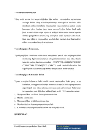 Tahap Pemeriksaan Rinci.
Tahap audit secara rinci dapat dilakukan jika auditor memutuskan melanjutkan
auditnya. Dalam tahap ini auditnya berupaya mendapatkan informasi lebih
mendalam untuk memahami pengendalian yang diterapkan dalam sistem
komputer klien. Auditor harus dapat memperkirakan bahwa hasil audit
pada akhirnya harus dapat dijadikan sebagai dasar untuk menilai apakah
struktur pengendalian intern yang diterapkan dapat dipercaya atau tidak.
Kuat atau tidaknya pengendalian tersebut akan menjadi dasar bagi auditor
dalam menentukan langkah selanjutnya.
Tahap Pengujian Kesesuaian.
Tujuan pengujian kesesuaian adalah untuk mengetahui apakah struktur pengendalian
intern yang digariskan diterapkan sebagaimana mestinya atau tidak. Dalam
tahap ini auditor dapat menggunakan ‘ COMPUTER ASSITED EVIDANCE
COLLECTION TECHNIQUES’ (CAECTs) untuk menilai keberadaan dan
kepercayaan auditor terhadap struktur pengendalian intern tersebut.
Tahap Pengujian Kebenaran Bukti.
Tujuan pengujian kebenaran bukti adalah untuk mendapatkan bukti yang cukup
kompeten, sehingga auditor dapat memutuskan apakah resiko yang material
dapat terjadi atau tidak selama pemrosesan data di komputer. Pada tahap
ini, pengujian yang dilakukan adalah (Davis at.all. 1981) pengujian untuk :
1. Mengidentifikasi kesalahan dalam pemrosesan data
2. Menilai kualitas data
3. Mengidentifikasi ketidakkonsistenan data
4. Membandingkan data dengan perhitungan fisik
5. Konfirmasi data dengan sumber-sumber dari luar perusahaan.
KESIMPULAN
Pusat Pengembangan Bahan Ajar - UMB FAJAR MASYA
AUDIT SISTEM INFORMASI
 
