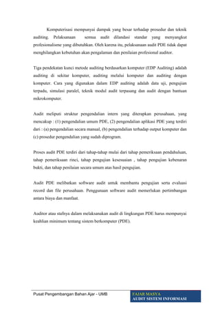 Komputerisasi mempunyai dampak yang besar terhadap prosedur dan teknik
auditing. Pelaksanaan semua audit dilandasi standar yang menyangkut
profesionalisme yang dibutuhkan. Oleh karena itu, pelaksanaan audit PDE tidak dapat
menghilangkan kebutuhan akan pengalaman dan penilaian profesional auditor.
Tiga pendekatan kunci metode auditing berdasarkan komputer (EDP Auditing) adalah
auditing di sekitar komputer, auditing melalui komputer dan auditing dengan
komputer. Cara yang digunakan dalam EDP auditing adalah data uji, pengujian
terpadu, simulasi paralel, teknik modul audit terpasang dan audit dengan bantuan
mikrokomputer.
Audit meliputi struktur pengendalian intern yang diterapkan perusahaan, yang
mencakup : (1) pengendalian umum PDE, (2) pengendalian aplikasi PDE yang terdiri
dari : (a) pengendalian secara manual, (b) pengendalian terhadap output komputer dan
(c) prosedur pengendalian yang sudah diprogram.
Proses audit PDE terdiri dari tahap-tahap mulai dari tahap pemeriksaan pendahuluan,
tahap pemeriksaan rinci, tahap pengujian kesesuaian , tahap pengujian kebenaran
bukti, dan tahap penilaian secara umum atas hasil pengujian.
Audit PDE melibatkan software audit untuk membantu pengujian serta evaluasi
record dan file perusahaan. Penggunaan software audit memerlukan pertimbangan
antara biaya dan manfaat.
Auditor atau stafnya dalam melaksanakan audit di lingkungan PDE harus mempunyai
keahlian minimum tentang sistem berkomputer (PDE).
Pusat Pengembangan Bahan Ajar - UMB FAJAR MASYA
AUDIT SISTEM INFORMASI
 