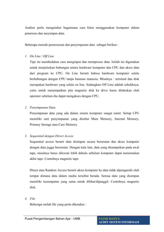 Auditor perlu mengetahui bagaimana cara klien menggunakan komputer dalam
pemroses dan meyimpan data.
Beberapa metode pemrosesan dan penyimpanan data sebagai berikut :
1. On Line / Off Line
Tipe ini membedakan cara menginput dan memproses data. Istilah ini digunakan
untuk menjelaskan hubungan antara hardware komputer dan CPU dan akses data
dari program ke CPU. On Line berarti bahwa hardware komputer selalu
berhubungan dengan CPU tanpa bantuan manusia. Misalnya : terminal dan disk
merupakan hardware yang selalu on line. Sedangkan Off Line adalah sebaliknya,
yaitu untuk menempatkan pita magnetic disk ke drive harus dilakukan oleh
operator sebelum dia dapat mengakses dengan CPU.
2. Penyimpanan Data
Penyimpanan data yang ada dalam sistem komputer sangat rumit. Setiap CPU
memiliki unit penyimpanan yang disebut Main Memory, Internal Memory,
Primary Storage atau Care Memory.
3. Sequential dengan Direct Access
Sequential access berarti data disimpan secara berurutan dan akses komputer
dengan data jugga berurutan. Dengan kata lain, data yang disampaikan pada awal
tape, misalnya harus dilewati lebih dahulu sebelum komputer dapat menemukan
akhir tape. Contohnya magnetic tape.
Direct atau Random Access berarti akses komputer ke data tidak dipengaruhi oleh
tempat dimana data dalam media tersebut berada. Semua data yang disimpan
memiliki kesempatan yang sama untuk dilihat/dipanggil. Contohnya magnetic
disk.
4. File
Beberapa istilah file yang perlu diketahui :
Pusat Pengembangan Bahan Ajar - UMB FAJAR MASYA
AUDIT SISTEM INFORMASI
 