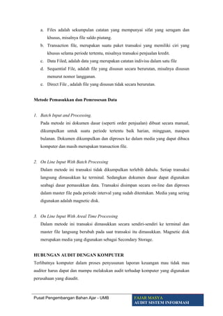 a. Files adalah sekumpulan catatan yang mempunyai sifat yang seragam dan
khusus, misalnya file saldo piutang.
b. Transaction file, merupakan suatu paket transaksi yang memiliki ciri yang
khusus selama periode tertentu, misalnya transaksi penjualan kredit.
c. Data Filed, adalah data yang merupakan catatan indivisu dalam satu file
d. Sequential File, adalah file yang disusun secara berurutan, misalnya disusun
menurut nomor langganan.
e. Direct File , adalah file yang disusun tidak secara berurutan.
Metode Pemasukkan dan Pemrosesan Data
1. Batch Input and Processing.
Pada metode ini dokumen dasar (seperti order penjualan) dibuat secara manual,
dikumpulkan untuk suatu periode tertentu baik harian, mingguan, maupun
bulanan. Dokumen dikumpulkan dan diproses ke dalam media yang dapat dibaca
komputer dan masih merupakan transaction file.
2. On Line Input With Batch Processing
Dalam metode ini transaksi tidak dikumpulkan terlebih dahulu. Setiap transaksi
langsung dimasukkan ke terminal. Sedangkan dokumen dasar dapat digunakan
seabagi dasar pemasukkan data. Transaksi disimpan secara on-line dan diproses
dalam master file pada periode interval yang sudah ditentukan. Media yang sering
digunakan adalah magnetic disk.
3. On Line Input With Areal Time Processing
Dalam metode ini transaksi dimasukkan secara sendiri-sendiri ke terminal dan
master file langsung berubah pada saat transaksi itu dimasukkan. Magnetic disk
merupakan media yang digunakan sebagai Secondary Storage.
HUBUNGAN AUDIT DENGAN KOMPUTER
Terlibatnya komputer dalam proses penyusunan laporan keuangan mau tidak mau
auditor harus dapat dan mampu melakukan audit terhadap komputer yang digunakan
perusahaan yang diaudit.
Pusat Pengembangan Bahan Ajar - UMB FAJAR MASYA
AUDIT SISTEM INFORMASI
 