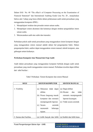Dalam SAS No. 48 “The effect’s of Computer Processing on the Examination of
Financial Statement” dan International Auditing Guide Line No. 20 , menjelaskan
bahwa ada 3 tahap yang harus dilalui dalam pelaksanaan audit untuk perusahaan yang
menggunakan komputer (PDE) :
1. Mempelajaari struktur dan prosedur umum satuan usaha.
2. Mempelajari sistem akuntansi dan kaitannya dengan struktur pengendalian intern
satuan usaha.
3. Merencanakan audit atas saldo dan transaksi.
Perbedaan pokok audit untuk perusahaan yang menggunakan sistem komputer dengan
yang menggunakan sistem manual adalah dalam hal pengumpulan bukti. Dalam
pengumpulan bukti, auditor dapat menggunakan sistem manual, teknik komputer, atau
gabungan antara keduanya.
Perbedaan Komputer dan Manual dari Segi Audit
Audit dalam perusahaan yang menggunakan komputer berbeda dengan audit untuk
perusahaan yang masih menggunakan sistem manual. Perbedaan tersebut dapat dilihat
dari tabel berikut :
Tabel Perbedaan Sistem Komputer dan sistem Manual
SEGI SISTEM KOMPUTER SISTEM MANUAL
1. Visibility (a) Dokumen tidak dapat
dilihat.
(b) Proses langsung masuk
komputer dan otomatis
mempengaruhi laporan
(c) Secara serentak
memenuhi beberapa
tujuan.
(a) Dapat dilihat
(b) Dicatat dan tidak
otomatis mempengaruhi
laporan keuangan.
(c) Tidak secara serentak
2. Sarana dan Fasilitas (a) Lebih banyak dan lebih (a) Sedikit dan lebih lama
Pusat Pengembangan Bahan Ajar - UMB FAJAR MASYA
AUDIT SISTEM INFORMASI
 