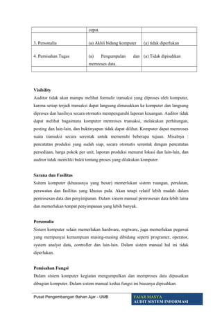 cepat.
3. Personalia (a) Akhli bidang komputer (a) tidak diperlukan
4. Pemisahan Tugas (a) Pengumpulan dan
memroses data.
(a) Tidak dipisahkan
Visibility
Auditor tidak akan mampu melihat formulir transaksi yang diproses oleh komputer,
karena setiap terjadi transaksi dapat langsung dimasukkan ke komputer dan langsung
diproses dan hasilnya secara otomatis mempengaruhi laporan keuangan. Auditor tidak
dapat melihat bagaimana komputer memroses transaksi, melakukan perhitungan,
posting dan lain-lain, dan buktinyapun tidak dapat dilihat. Komputer dapat memroses
suatu transaksi secara serentak untuk memenuhi beberapa tujuan. Misalnya :
pencatatan produksi yang sudah siap, secara otomatis serentak dengan pencatatan
persediaan, harga pokok per unit, laporan produksi menurut lokasi dan lain-lain, dan
auditor tidak memiliki bukti tentang proses yang dilakukan komputer.
Sarana dan Fasilitas
Ssitem komputer (khususnya yang besar) memerlukan sistem ruangan, peralatan,
perawatan dan fasilitas yang khusus pula. Akan tetapi relatif lebih mudah dalam
pemrosesan data dan penyimpanan. Dalam sistem manual pemrosesan data lebih lama
dan memerlukan tempat penyimpanan yang lebih banyak.
Personalia
Sistem komputer selain memerlukan hardware, sogtware, juga memerlukan pegawai
yang mempunyai kemampuan masing-masing dibidang seperti programer, operator,
system analyst data, controller dan lain-lain. Dalam sistem manual hal ini tidak
diperlukan.
Pemisahan Fungsi
Dalam sistem komputer kegiatan mengumpulkan dan memproses data dipusatkan
dibagian komputer. Dalam sistem manual kedua fungsi ini biasanya dipisahkan.
Pusat Pengembangan Bahan Ajar - UMB FAJAR MASYA
AUDIT SISTEM INFORMASI
 