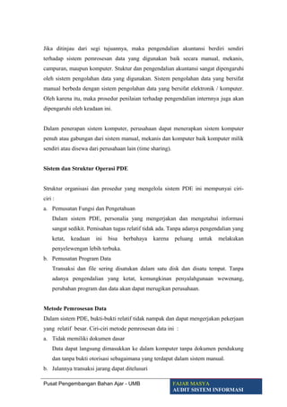 Jika ditinjau dari segi tujuannya, maka pengendalian akuntansi berdiri sendiri
terhadap sistem pemrosesan data yang digunakan baik secara manual, mekanis,
campuran, maupun komputer. Stuktur dan pengendalian akuntansi sangat dipengaruhi
oleh sistem pengolahan data yang digunakan. Sistem pengolahan data yang bersifat
manual berbeda dengan sistem pengolahan data yang bersifat elektronik / komputer.
Oleh karena itu, maka prosedur penilaian terhadap pengendalian internnya juga akan
dipengaruhi oleh keadaan ini.
Dalam penerapan sistem komputer, perusahaan dapat menerapkan sistem komputer
penuh atau gabungan dari sistem manual, mekanis dan komputer baik komputer milik
sendiri atau disewa dari perusahaan lain (time sharing).
Sistem dan Struktur Operasi PDE
Struktur organisasi dan prosedur yang mengelola sistem PDE ini mempunyai ciri-
ciri :
a. Pemusatan Fungsi dan Pengetahuan
Dalam sistem PDE, personalia yang mengerjakan dan mengetahui informasi
sangat sedikit. Pemisahan tugas relatif tidak ada. Tanpa adanya pengendalian yang
ketat, keadaan ini bisa berbahaya karena peluang untuk melakukan
penyelewengan lebih terbuka.
b. Pemusatan Program Data
Transaksi dan file sering disatukan dalam satu disk dan disatu tempat. Tanpa
adanya pengendalian yang ketat, kemungkinan penyalahgunaan wewenang,
perubahan program dan data akan dapat merugikan perusahaan.
Metode Pemrosesan Data
Dalam sistem PDE, bukti-bukti relatif tidak nampak dan dapat mengerjakan pekerjaan
yang relatif besar. Ciri-ciri metode pemrosesan data ini :
a. Tidak memiliki dokumen dasar
Data dapat langsung dimasukkan ke dalam komputer tanpa dokumen pendukung
dan tanpa bukti otorisasi sebagaimana yang terdapat dalam sistem manual.
b. Jalannya transaksi jarang dapat ditelusuri
Pusat Pengembangan Bahan Ajar - UMB FAJAR MASYA
AUDIT SISTEM INFORMASI
 
