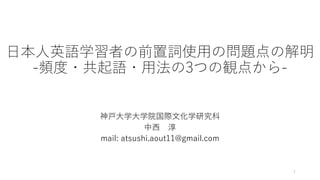 日本人英語学習者の前置詞使用の問題点の解明
-頻度・共起語・用法の3つの観点から-
神戸大学大学院国際文化学研究科
中西 淳
mail: atsushi.aout11@gmail.com
1
 