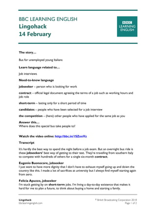 BBC LEARNING ENGLISH
Lingohack
14 February
Lingohack ©British Broadcasting Corporation 2018
bbclearningenglish.com Page 1 of 2
The story…
Bus for unemployed young Italians
Learn language related to…
Job interviews
Need-to-know language
jobseeker – person who is looking for work
contract – official legal document agreeing the terms of a job such as working hours and
job role
short-term – lasting only for a short period of time
candidates – people who have been selected for a job interview
the competition – (here) other people who have applied for the same job as you
Answer this…
Where does this special bus take people to?
Watch the video online: http://bbc.in/1SZnnVz
Transcript
It's hardly the best way to spend the night before a job exam. But an overnight bus ride is
these jobseekers' best way of getting to their test. They're travelling from southern Italy
to compete with hundreds of others for a single six-month contract.
Eugenio Buonocore, jobseeker
I just want to have more dignity that I don't have to exhaust myself going up and down the
country like this. I made a lot of sacrifices at university but I always find myself starting again
from zero.
Felicia Apuzzo, jobseeker
I'm stuck getting by on short-term jobs. I'm living a day-to-day existence that makes it
hard for me to plan a future, to think about buying a home and starting a family.
 