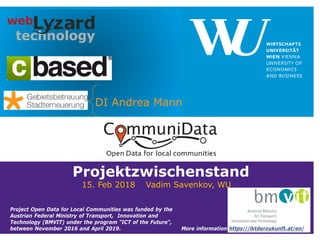 Projektzwischenstand
15. Feb 2018 Vadim Savenkov, WU
DI Andrea Mann
Project Open Data for Local Communities was funded by the
Austrian Federal Ministry of Transport, Innovation and
Technology (BMVIT) under the program "ICT of the Future“,
between November 2016 and April 2019. More information https://iktderzukunft.at/en/
 