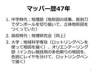 マッパー歴47年
1. 中学時代：地理部（地形図の収集、彫刻刀
でダンボールを切り抜いて、立体地形図を
つくっていた）
2. 高校時代：地理研究会（同上）
3. 大学：地球科学専攻（ロットリングペンを
使って地図を描く）、オリエンテーリング
部（インカレ競技用の多色刷りの地図を、
色別にレイヤを分けて、ロットリングペン
で描く）
2
 