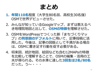 まとめ
1. 年間110名程度（大学生80名弱、高校生30名強）
OSMで世界デビューさせた。
2. みんなが知っているGoogleマップ、まずは教えるべ
き地理院地図と比して、OSMの特徴を理解させた。
3. OSMをWordPressでつくった新「まちづくりマッ
プ」の背景図のデフォルトに用いて、記事投稿に活
用した。今後は、記事の図版として不満がある場合
は、OSMに書き足す行動を促す必要がある。
4. 将来図、統計地図、絵図なども含む12MAPsの特徴
を比較して理解することで、OSMの編集・活用の工
夫が得られる。その水準に達した3回生は2名/80名
だった。う～・・・
21
 