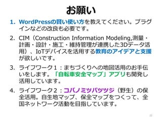 1. WordPressの賢い使い方を教えてください。プラグ
インなどの改良も必要です。
2. CIM（Construction Information Modeling,測量・
計画・設計・施工・維持管理が連携した3Dデータ活
用）、IoTデバイスを活用する教育のアイデアと支援
が欲しいです。
3. ライフワーク１：まちづくりへの地図活用のお手伝
いをします。「自転車安全マップ」アプリも開発し
活用しています。
4. ライフワーク２：コバノミツバツツジ（野生）の保
全活用。自生地マップ、保全マップをつくって、全
国ネットワーク活動を目指しています。
お願い
22
 