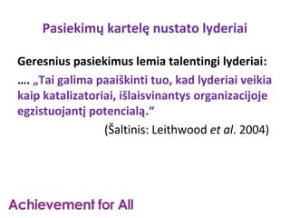 Pasiekimų kartelę nustato lyderiai

Geresnius pasiekimus lemia talentingi lyderiai:
…. „Tai galima paaiškinti tuo, kad lyderiai veikia
kaip katalizatoriai, išlaisvinantys organizacijoje
egzistuojantį potencialą.“
                 (Šaltinis: Leithwood et al. 2004)
 
