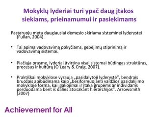 Mokyklų lyderiai turi ypač daug įtakos
     siekiams, prieinamumui ir pasiekimams
Pastaruoju metu daugiausiai dėmesio skiriama sisteminei lyderystei
   (Fullan, 2004).

• Tai apima vadovavimą pokyčiams, gebėjimų stiprinimą ir
  vadovavimą sistemai.

• Plačiąja prasme, lyderiai įtvirtina visai sistemai būdingas struktūras,
  procesus ir kultūrą (O’Leary & Craig, 2007).

• Praktiškai mokyklose vyrauja „pasidalytoji lyderystė”, bendrais
  bruožais apibūdinama kaip „besiformuojanti valdžios pasidalijimo
  mokykloje forma, kai įgaliojimai ir įtaka grupėms ar individams
  perduodama bent iš dalies atsisakant hierarchijos”. Arrowsmith
  (2007)
 