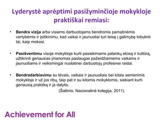 Lyderystė aprėptimi pasižyminčioje mokykloje
                 praktiškai remiasi:
•    Bendra vizija arba visiems darbuotojams bendromis pamatinėmis
     vertybėmis ir įsitikinimu, kad vaikai ir jaunuoliai turi teisę į galimybę tobulinti
     tai, kaip mokosi.

•    Pasišventimu visoje mokykloje kurti pasiekimams palankų etosą ir kultūrą,
     užtikrinti geriausias įmanomas paslaugas pažeidžiamiems vaikams ir
     jaunuoliams ir veiksmingai nuolatinei darbuotojų profesinei raidai.

•    Bendradarbiavimu su tėvais, vaikais ir jaunuoliais bei kitais asmenimis
     mokykloje ir už jos ribų, taip pat ir su kitomis mokyklomis, siekiant kurti
     geriausią praktiką ir ja dalytis.
                               (Šaltinis: Nacionalinė kolegija, 2011)
 