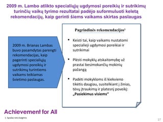 2009 m. Lambo atlikto specialiųjų ugdymosi poreikių ir sutrikimų
     turinčių vaikų tyrimo rezultatai padėjo suformuluoti keletą
   rekomendacijų, kaip gerinti šiems vaikams skirtas paslaugas

                                       Pagrindinės rekomendacijos1

                                    Keisti tai, kaip vaikams nustatomi
        2009 m. Brianas Lambas       specialieji ugdymosi poreikiai ir
        buvo pasamdytas parengti     sutrikimai
        rekomendacijas, kaip
        pagerinti specialiųjų       Plėsti mokyklų atskaitomybę už
        ugdymosi poreikių ir         prastai besimokančių mokinių
        sutrikimų turintiems         pažangą
        vaikams teikiamas
        švietimo paslaugas.         Padėti mokykloms iš kiekvieno
                                     tikėtis daugiau, susitelkiant į žinias,
                                     tėvų įtraukimą ir platesnį poveikį:
                                     „Pasiekimus visiems“




1. Sąrašas nėra baigtinis
                                                                               17
 