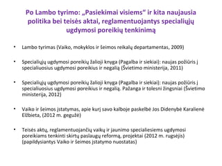 Po Lambo tyrimo: „Pasiekimai visiems“ ir kita naujausia
      politika bei teisės aktai, reglamentuojantys specialiųjų
                    ugdymosi poreikių tenkinimą

•   Lambo tyrimas (Vaiko, mokyklos ir šeimos reikalų departamentas, 2009)

•   Specialiųjų ugdymosi poreikių žalioji knyga (Pagalba ir siekiai): naujas požiūris į
    specialiuosius ugdymosi poreikius ir negalią (Švietimo ministerija, 2011)

•   Specialiųjų ugdymosi poreikių žalioji knyga (Pagalba ir siekiai): naujas požiūris į
    specialiuosius ugdymosi poreikius ir negalią. Pažanga ir tolesni žingsniai (Švietimo
    ministerija, 2012)

•   Vaiko ir šeimos įstatymas, apie kurį savo kalboje paskelbė Jos Didenybė Karalienė
    Elžbieta, (2012 m. gegužė)

•   Teisės aktų, reglamentuojančių vaikų ir jaunimo specialiesiems ugdymosi
    poreikiams tenkinti skirtų paslaugų reformą, projektai (2012 m. rugsėjis)
    (papildysiantys Vaiko ir šeimos įstatymo nuostatas)
 