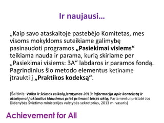 Ir naujausi…
„Kaip savo ataskaitoje pastebėjo Komitetas, mes
visoms mokykloms suteikiame galimybę
pasinaudoti programos „Pasiekimai visiems“
teikiama nauda ir parama, kurią skiriame per
„Pasiekimai visiems: 3A“ labdaros ir paramos fondą.
Pagrindinius šio metodo elementus ketiname
įtraukti į „Praktikos kodeksą“.

(Šaltinis: Vaiko ir šeimos reikalų įstatymas 2013: informacija apie kontekstą ir
atsakymai į aktualius klausimus prieš priimant teisės aktą; Parlamentui pristatė Jos
Didenybės Švietimo ministerijos valstybės sekretorius, 2013 m. vasaris)
 