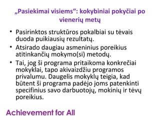„Pasiekimai visiems“: kokybiniai pokyčiai po
                vienerių metų
• Pasirinktos struktūros pokalbiai su tėvais
  duoda puikiausių rezultatų.
• Atsirado daugiau asmeninius poreikius
  atitinkančių mokymo(si) metodų.
• Tai, jog ši programa pritaikoma konkrečiai
  mokyklai, tapo akivaizdžiu programos
  privalumu. Daugelis mokyklų teigia, kad
  būtent ši programa padėjo joms patenkinti
  specifinius savo darbuotojų, mokinių ir tėvų
  poreikius.
 