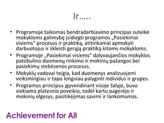 Ir…..
• Programoje taikomas bendradarbiavimo principas suteikė
  mokykloms galimybę įsidiegti programos „Pasiekimai
  visiems“ procesus ir praktiką, atitinkamai apmokyti
  darbuotojus ir skleisti gerąją praktiką kitoms mokykloms.
• Programoje „Pasiekimai visiems“ dalyvaujančios mokyklos
  patobulino duomenų rinkimo ir mokinių pažangos bei
  pasiekimų stebėsenos procesus.
• Mokyklų vadovai teigia, kad duomenys analizuojami
  veiksmingiau ir tapo lengviau palyginti individus ir grupes.
• Programos principus įgyvendinant visoje šalyje, buvo
  siekiama platesnio poveikio, todėl kartu pagerėjo ir
  mokinių elgesys, pasitikėjimas savimi ir lankomumas.
 