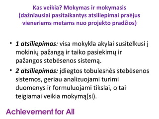 Kas veikia? Mokymas ir mokymasis
   (dažniausiai pasitaikantys atsiliepimai praėjus
    vieneriems metams nuo projekto pradžios)


• 1 atsiliepimas: visa mokykla akylai susitelkusi į
  mokinių pažangą ir taiko pasiekimų ir
  pažangos stebėsenos sistemą.
• 2 atsiliepimas: įdiegtos tobulesnės stebėsenos
  sistemos, geriau analizuojami turimi
  duomenys ir formuluojami tikslai, o tai
  teigiamai veikia mokymą(si).
 