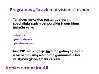 Programos „Pasiekimai visiems” esmė:
 Tai visos mokyklos pastangos gerinti
 specialiųjų ugdymosi poreikių ir sutrikimų
 turinčių vaikų:

 •siekius
 •pasiekimus
 •prieinamumą

 Nuo 2013 m. rugsėjo įgysime galimybę dirbti
 ir su nemokamą maitinimą gaunančiais bei
 valstybės globojamais vaikais.
 